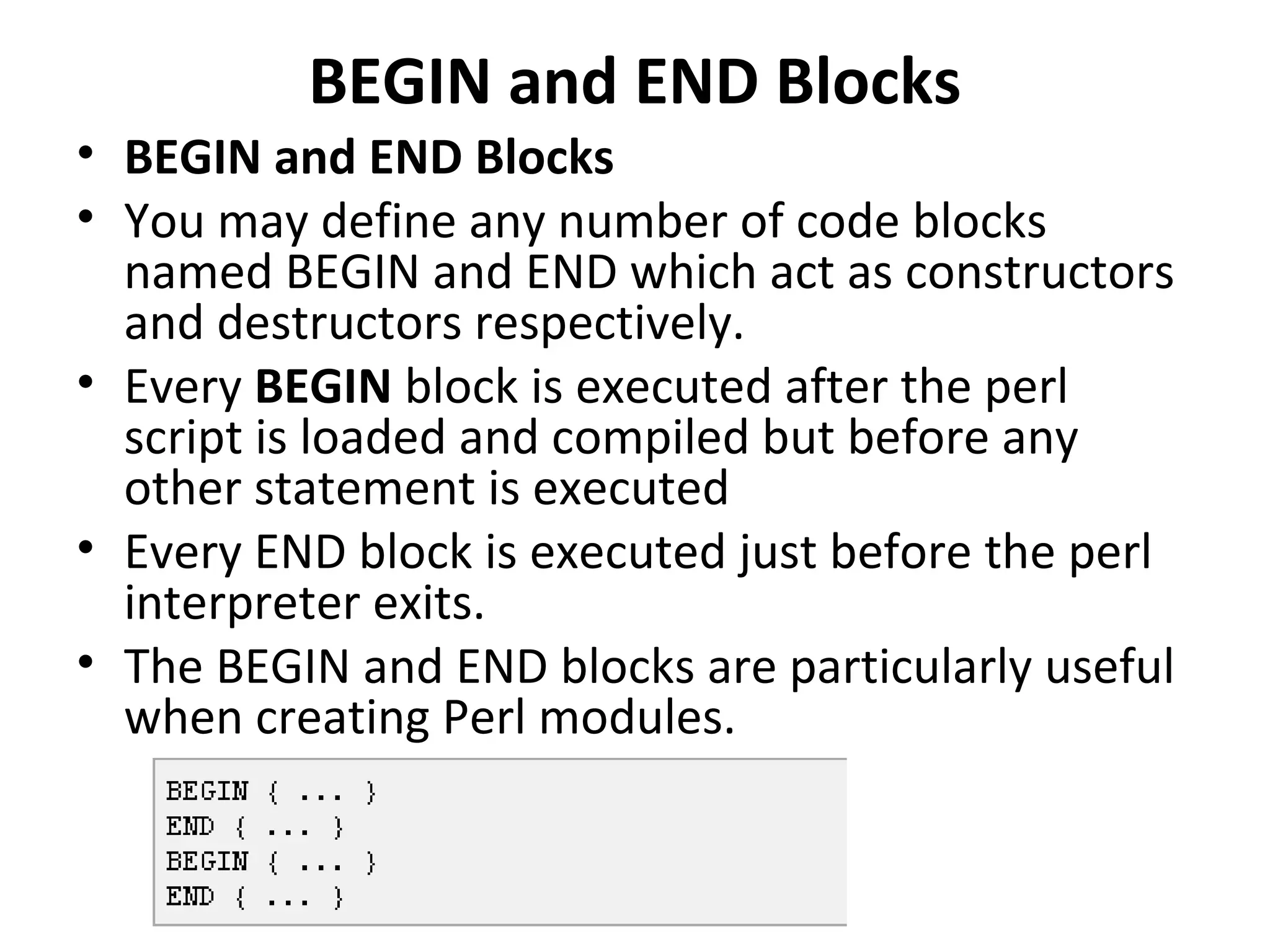 BEGIN and END Blocks • BEGIN and END Blocks • You may define any number of code blocks named BEGIN and END which act as constructors and destructors respectively. • Every BEGIN block is executed after the perl script is loaded and compiled but before any other statement is executed • Every END block is executed just before the perl interpreter exits. • The BEGIN and END blocks are particularly useful when creating Perl modules. 