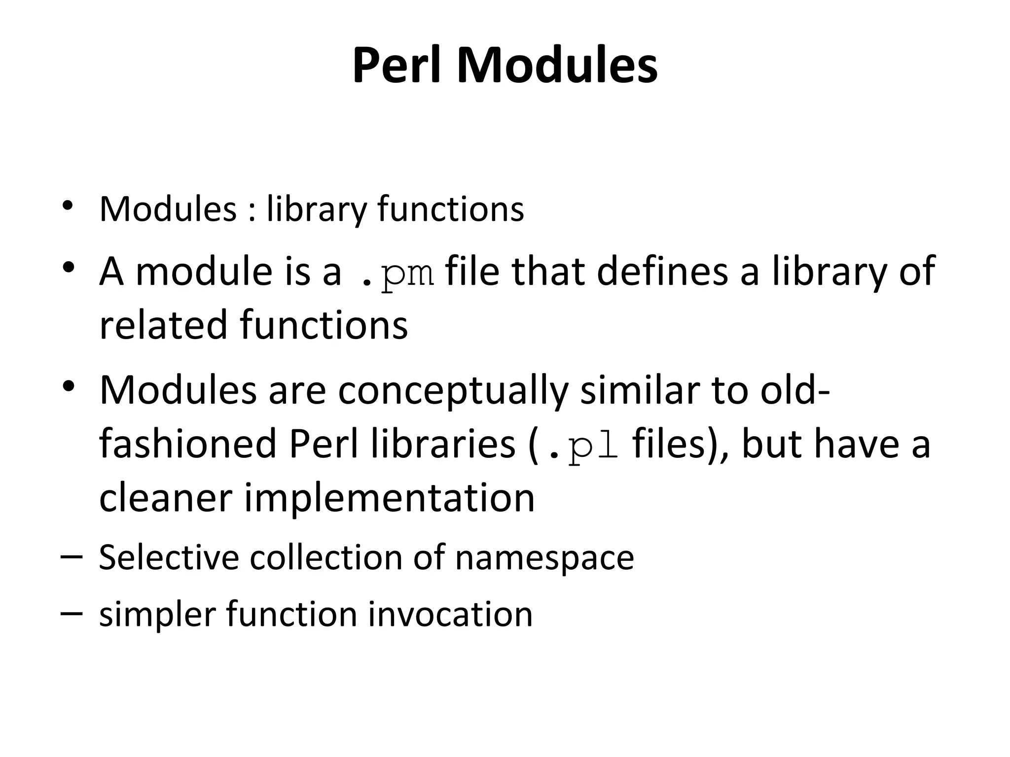Perl Modules • Modules : library functions • A module is a .pm file that defines a library of related functions • Modules are conceptually similar to oldfashioned Perl libraries (.pl files), but have a cleaner implementation – Selective collection of namespace – simpler function invocation 