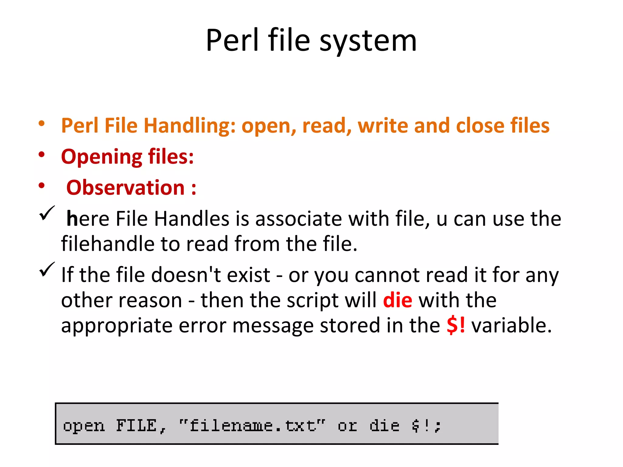Perl file system • Perl File Handling: open, read, write and close files • Opening files: • Observation :  here File Handles is associate with file, u can use the filehandle to read from the file.  If the file doesn't exist - or you cannot read it for any other reason - then the script will die with the appropriate error message stored in the $! variable. 