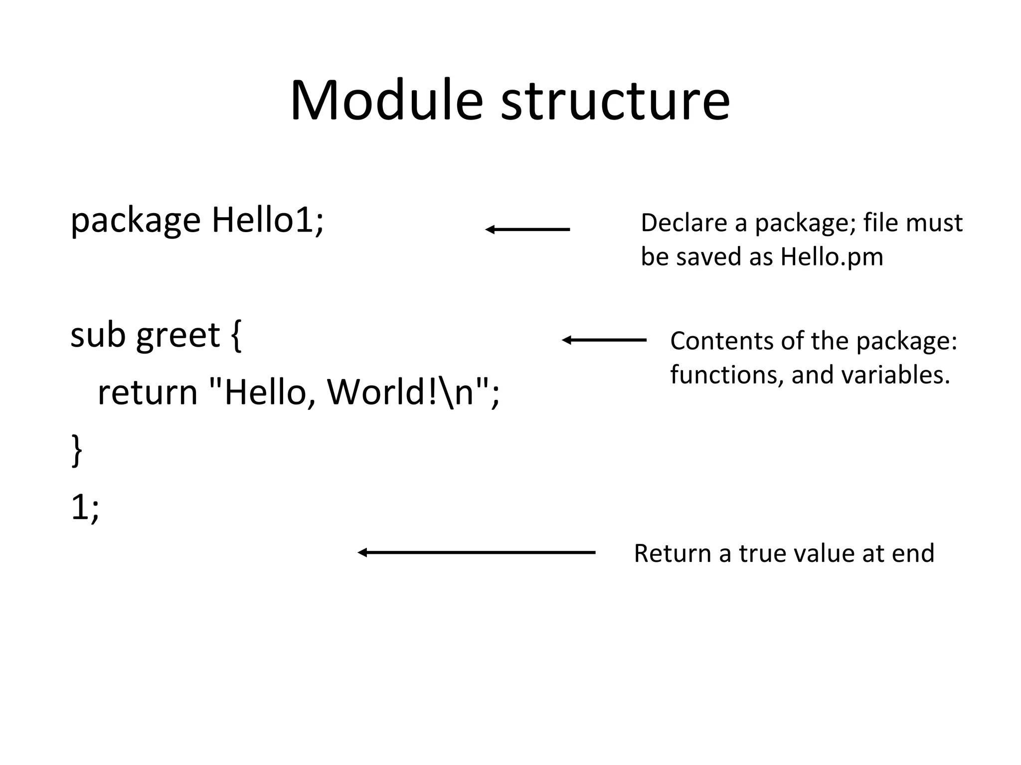 Module structure package Hello1; sub greet { return "Hello, World!n"; } 1; Declare a package; file must be saved as Hello.pm Contents of the package: functions, and variables. Return a true value at end 