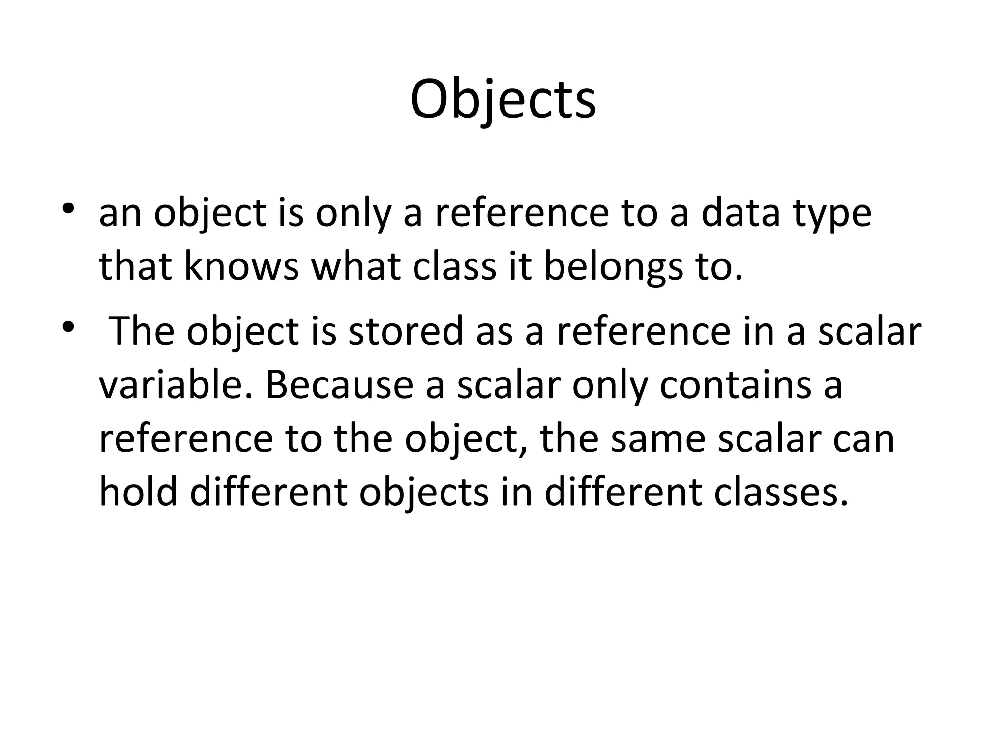 Objects • an object is only a reference to a data type that knows what class it belongs to. • The object is stored as a reference in a scalar variable. Because a scalar only contains a reference to the object, the same scalar can hold different objects in different classes. 