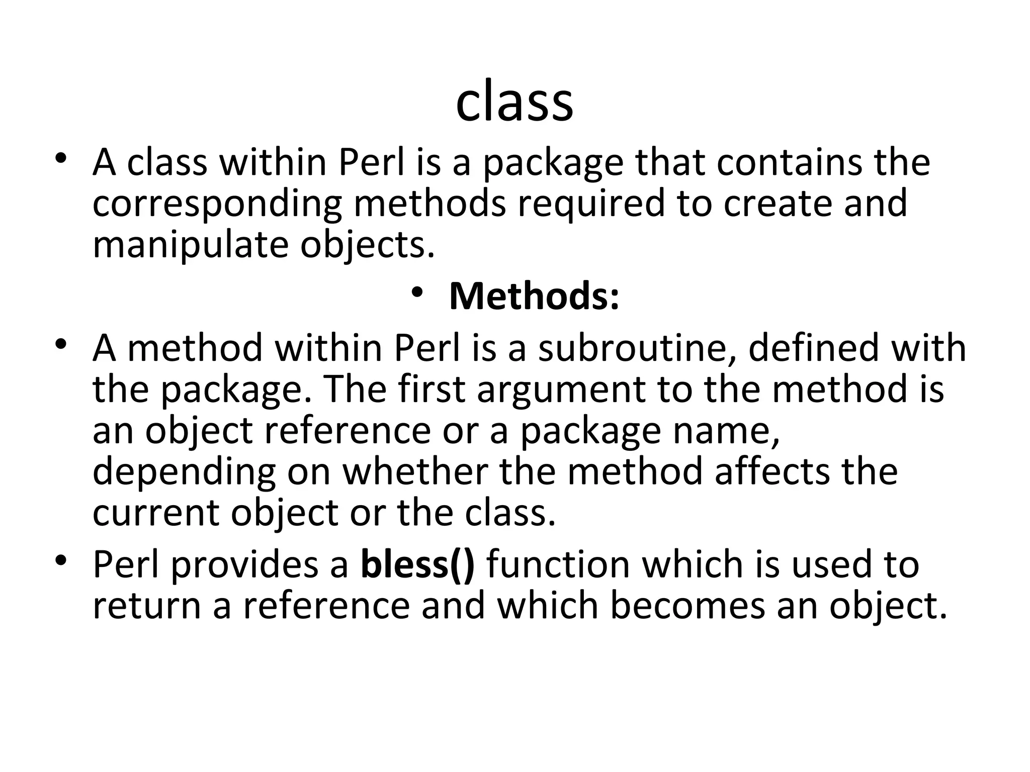 class • A class within Perl is a package that contains the corresponding methods required to create and manipulate objects. • Methods: • A method within Perl is a subroutine, defined with the package. The first argument to the method is an object reference or a package name, depending on whether the method affects the current object or the class. • Perl provides a bless() function which is used to return a reference and which becomes an object. 