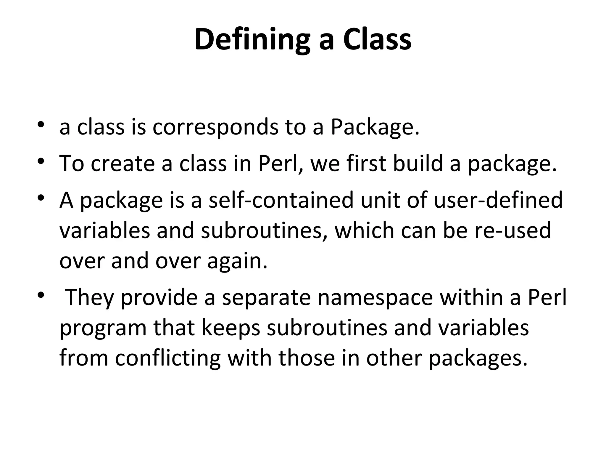 Defining a Class • a class is corresponds to a Package. • To create a class in Perl, we first build a package. • A package is a self-contained unit of user-defined variables and subroutines, which can be re-used over and over again. • They provide a separate namespace within a Perl program that keeps subroutines and variables from conflicting with those in other packages. 