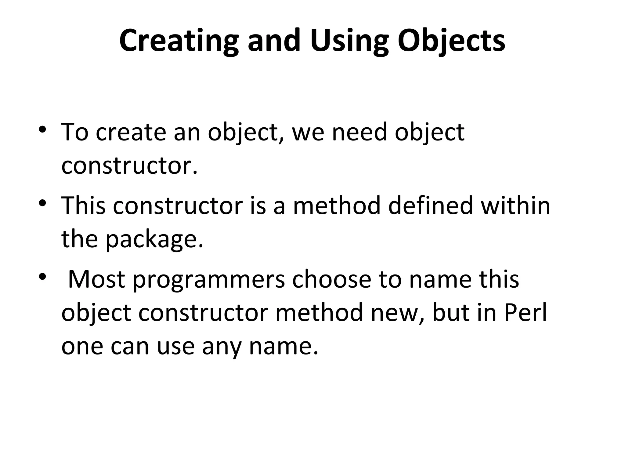 Creating and Using Objects • To create an object, we need object constructor. • This constructor is a method defined within the package. • Most programmers choose to name this object constructor method new, but in Perl one can use any name. 