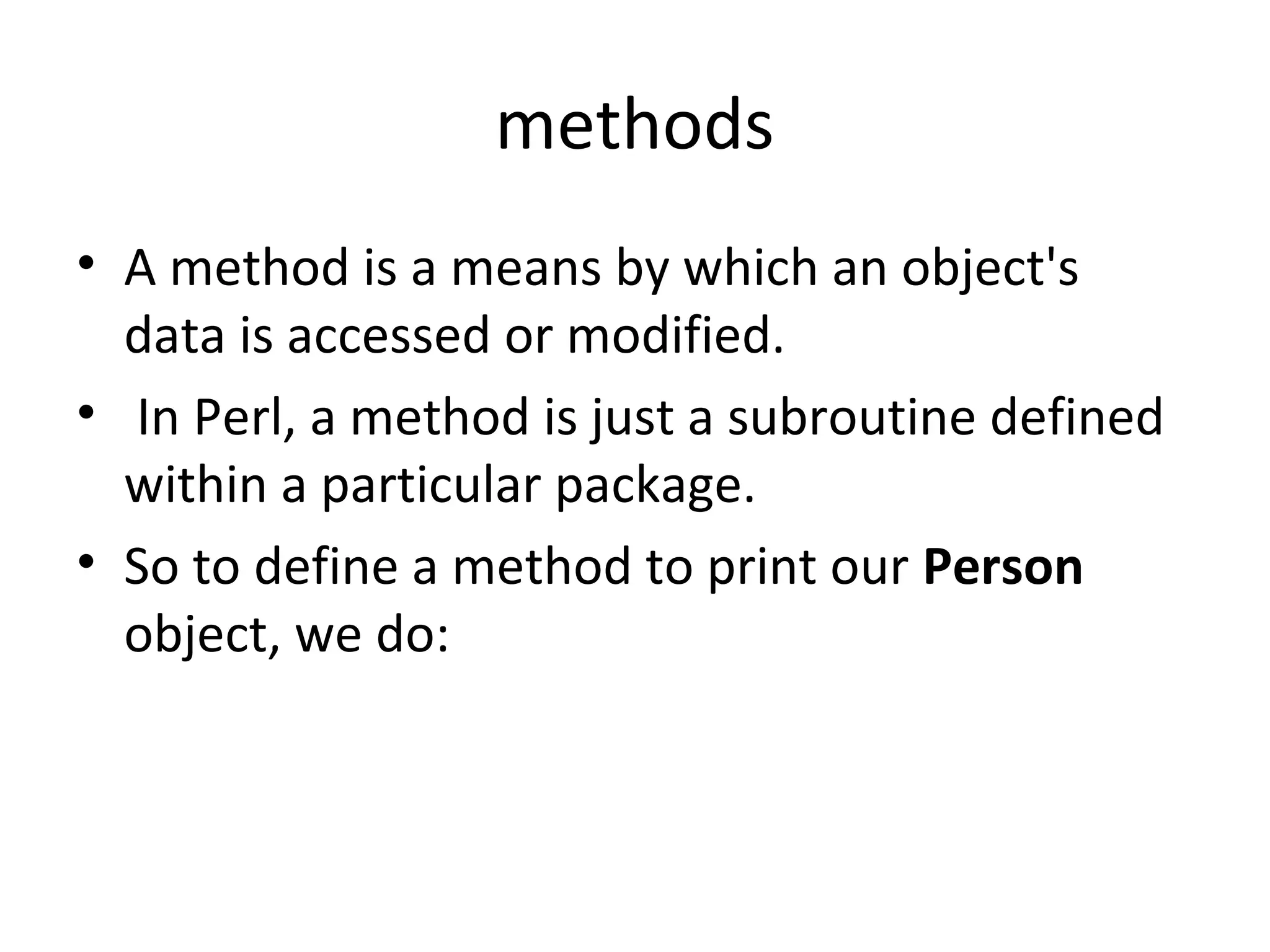 methods • A method is a means by which an object's data is accessed or modified. • In Perl, a method is just a subroutine defined within a particular package. • So to define a method to print our Person object, we do: 