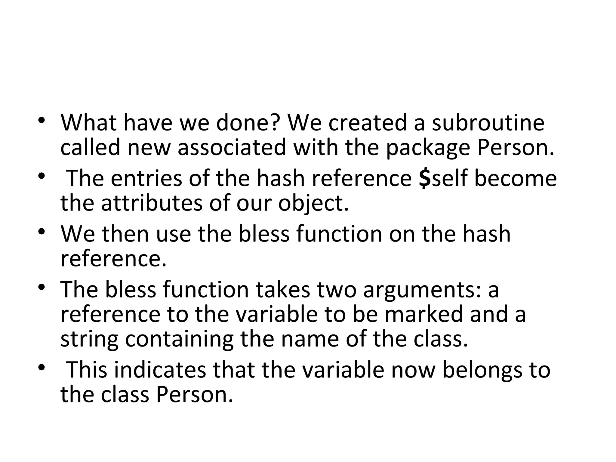 • What have we done? We created a subroutine called new associated with the package Person. • The entries of the hash reference $self become the attributes of our object. • We then use the bless function on the hash reference. • The bless function takes two arguments: a reference to the variable to be marked and a string containing the name of the class. • This indicates that the variable now belongs to the class Person. 