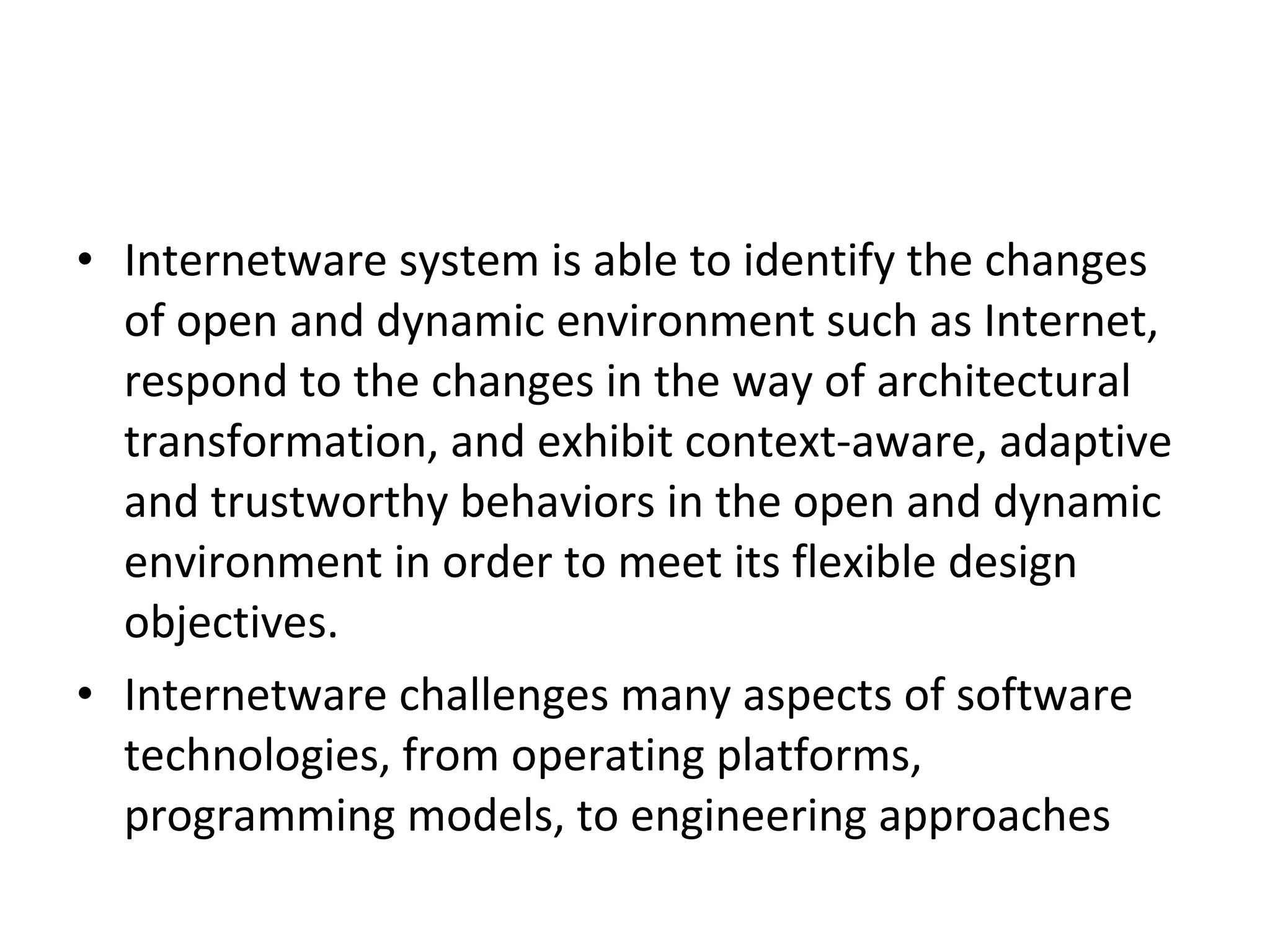 • Internetware system is able to identify the changes of open and dynamic environment such as Internet, respond to the changes in the way of architectural transformation, and exhibit context-aware, adaptive and trustworthy behaviors in the open and dynamic environment in order to meet its flexible design objectives. • Internetware challenges many aspects of software technologies, from operating platforms, programming models, to engineering approaches 