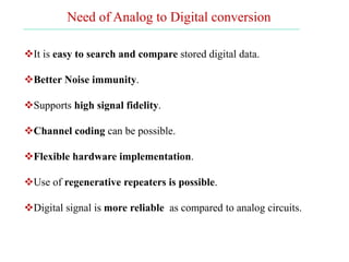 It is easy to search and compare stored digital data.
Better Noise immunity.
Supports high signal fidelity.
Channel coding can be possible.
Flexible hardware implementation.
Use of regenerative repeaters is possible.
Digital signal is more reliable as compared to analog circuits.
Need of Analog to Digital conversion
 