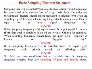 Sampling theorem states that “continues form of a time-variant signal can
be represented in the discrete form of a signal with help of samples and
the sampled (discrete) signal can be recovered to original form when the
sampling signal frequency Fs having the greater frequency value than or
equal to the input signal frequency Fm.
Fs≥2Fm
If the sampling frequency (Fs) equals twice the input signal frequency
(Fm), then such a condition is called the Nyquist Criteria for sampling.
When sampling frequency equals twice the input signal frequency is
known as “Nyquist rate”.
Fs=2Fm
If the sampling frequency (Fs) is less than twice the input signal
frequency, such criteria called an Aliasing effect.
Fs<2Fm
So, there are three conditions that are possible from the sampling
frequency criteria. They are sampling, Nyquist and aliasing states.
Basic Sampling Theorem Statement
 