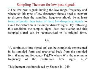 Sampling Theorem for low pass signals
The low pass signals having the low range frequency and
whenever this type of low-frequency signals need to convert
to discrete then the sampling frequency should be at least
twice or greater than twice of these low-frequency signals to
avoid the distortion in the output discrete signal. By following
this condition, the sampled signal does not overlap and this
sampled signal can be reconstructed to its original form.
OR
“A continuous time signal x(t) can be completely represented
in its sampled form and recovered back from the sampled
form if sampling frequency Fs≥2W where W is the maximum
frequency of the continuous time signal x(t)”
This theorem was introduced by Shanon in 1949.
 