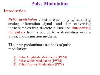 Pulse Modulation
Pulse modulation consists essentially of sampling
analog information signals and then converting
those samples into discrete pulses and transporting
the pulses from a source to a destination over a
physical transmission medium.
The three predominant methods of pulse
modulation:
1) Pulse Amplitude Modulation (PAM)
2) Pulse Width Modulation (PWM)
3) Pulse Position Modulation (PPM)
Introduction
 