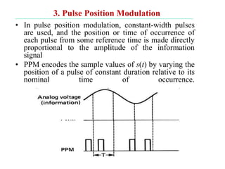 3. Pulse Position Modulation
• In pulse position modulation, constant-width pulses
are used, and the position or time of occurrence of
each pulse from some reference time is made directly
proportional to the amplitude of the information
signal
• PPM encodes the sample values of s(t) by varying the
position of a pulse of constant duration relative to its
nominal time of occurrence.
 
