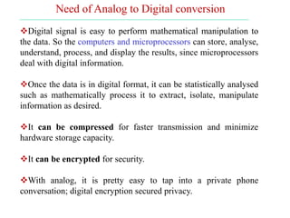 Digital signal is easy to perform mathematical manipulation to
the data. So the computers and microprocessors can store, analyse,
understand, process, and display the results, since microprocessors
deal with digital information.
Once the data is in digital format, it can be statistically analysed
such as mathematically process it to extract, isolate, manipulate
information as desired.
It can be compressed for faster transmission and minimize
hardware storage capacity.
It can be encrypted for security.
With analog, it is pretty easy to tap into a private phone
conversation; digital encryption secured privacy.
Need of Analog to Digital conversion
 
