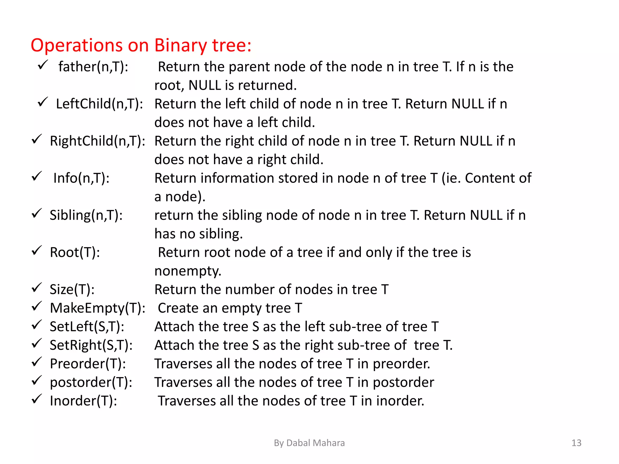 Operations on Binary tree:
 father(n,T): Return the parent node of the node n in tree T. If n is the
root, NULL is returned.
 LeftChild(n,T): Return the left child of node n in tree T. Return NULL if n
does not have a left child.
 RightChild(n,T): Return the right child of node n in tree T. Return NULL if n
does not have a right child.
 Info(n,T): Return information stored in node n of tree T (ie. Content of
a node).
 Sibling(n,T): return the sibling node of node n in tree T. Return NULL if n
has no sibling.
 Root(T): Return root node of a tree if and only if the tree is
nonempty.
 Size(T): Return the number of nodes in tree T
 MakeEmpty(T): Create an empty tree T
 SetLeft(S,T): Attach the tree S as the left sub-tree of tree T
 SetRight(S,T): Attach the tree S as the right sub-tree of tree T.
 Preorder(T): Traverses all the nodes of tree T in preorder.
 postorder(T): Traverses all the nodes of tree T in postorder
 Inorder(T): Traverses all the nodes of tree T in inorder.
13By Dabal Mahara
 