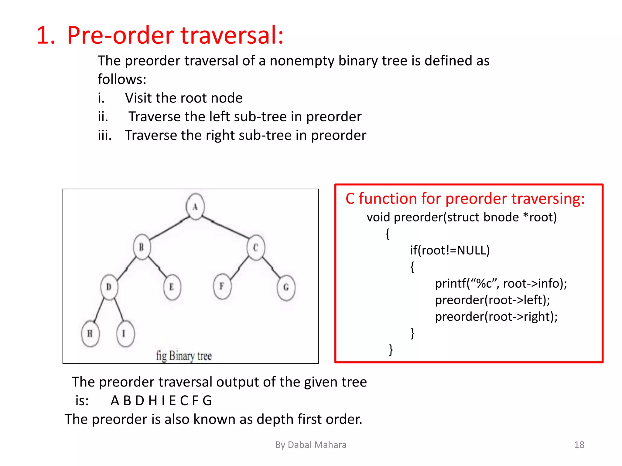 1. Pre-order traversal:
The preorder traversal of a nonempty binary tree is defined as
follows:
i. Visit the root node
ii. Traverse the left sub-tree in preorder
iii. Traverse the right sub-tree in preorder
The preorder traversal output of the given tree
is: A B D H I E C F G
The preorder is also known as depth first order.
C function for preorder traversing:
void preorder(struct bnode *root)
{
if(root!=NULL)
{
printf(“%c”, root->info);
preorder(root->left);
preorder(root->right);
}
}
18By Dabal Mahara
 
