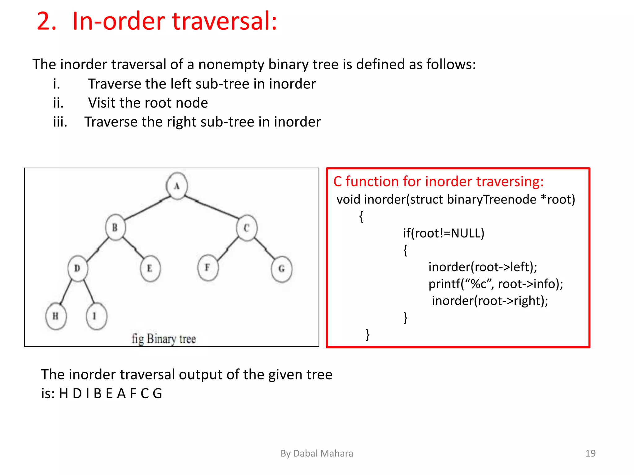 The inorder traversal of a nonempty binary tree is defined as follows:
i. Traverse the left sub-tree in inorder
ii. Visit the root node
iii. Traverse the right sub-tree in inorder
The inorder traversal output of the given tree
is: H D I B E A F C G
C function for inorder traversing:
void inorder(struct binaryTreenode *root)
{
if(root!=NULL)
{
inorder(root->left);
printf(“%c”, root->info);
inorder(root->right);
}
}
2. In-order traversal:
19By Dabal Mahara
 