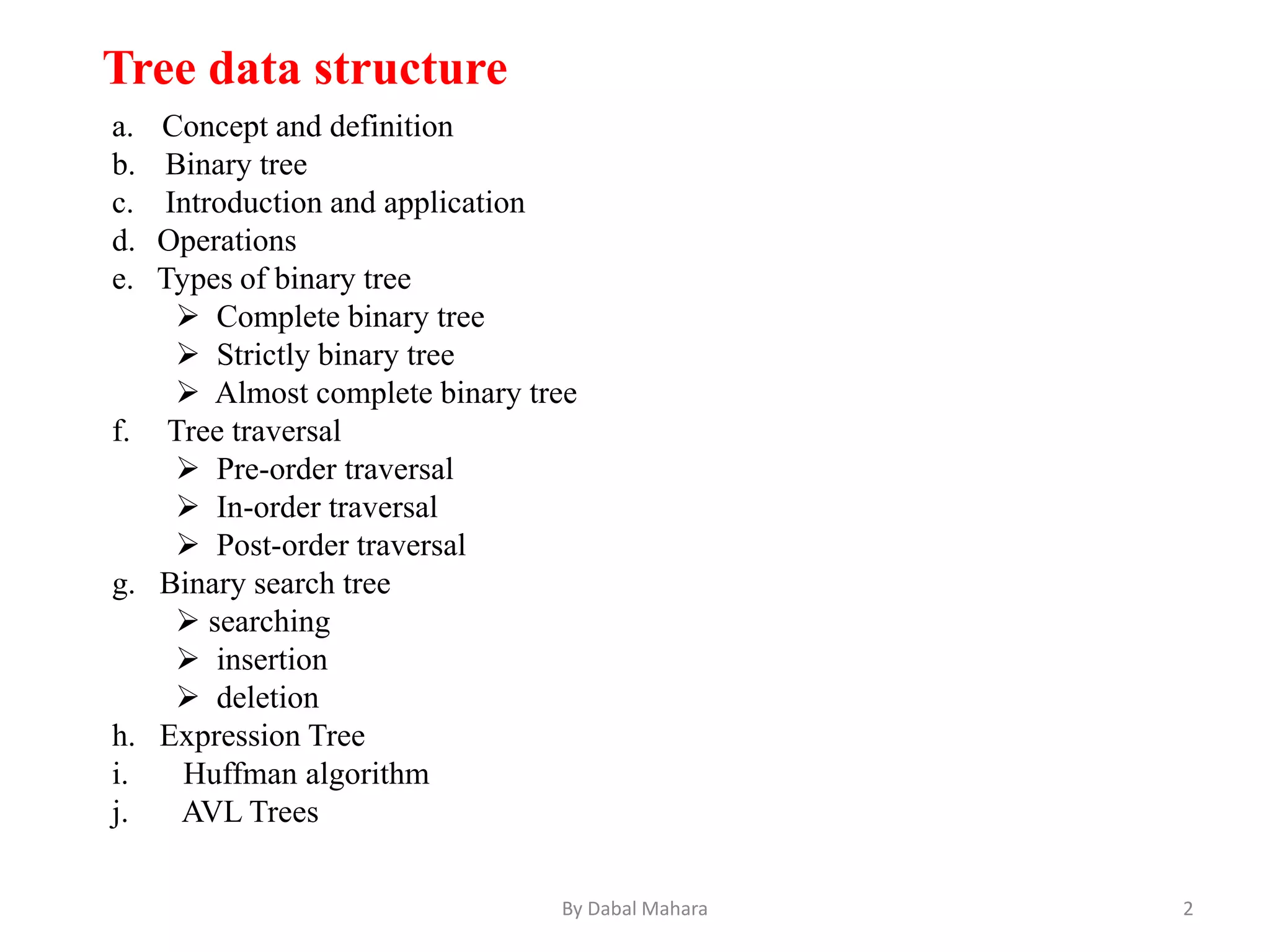 a. Concept and definition
b. Binary tree
c. Introduction and application
d. Operations
e. Types of binary tree
 Complete binary tree
 Strictly binary tree
 Almost complete binary tree
f. Tree traversal
 Pre-order traversal
 In-order traversal
 Post-order traversal
g. Binary search tree
 searching
 insertion
 deletion
h. Expression Tree
i. Huffman algorithm
j. AVL Trees
Tree data structure
2By Dabal Mahara
 