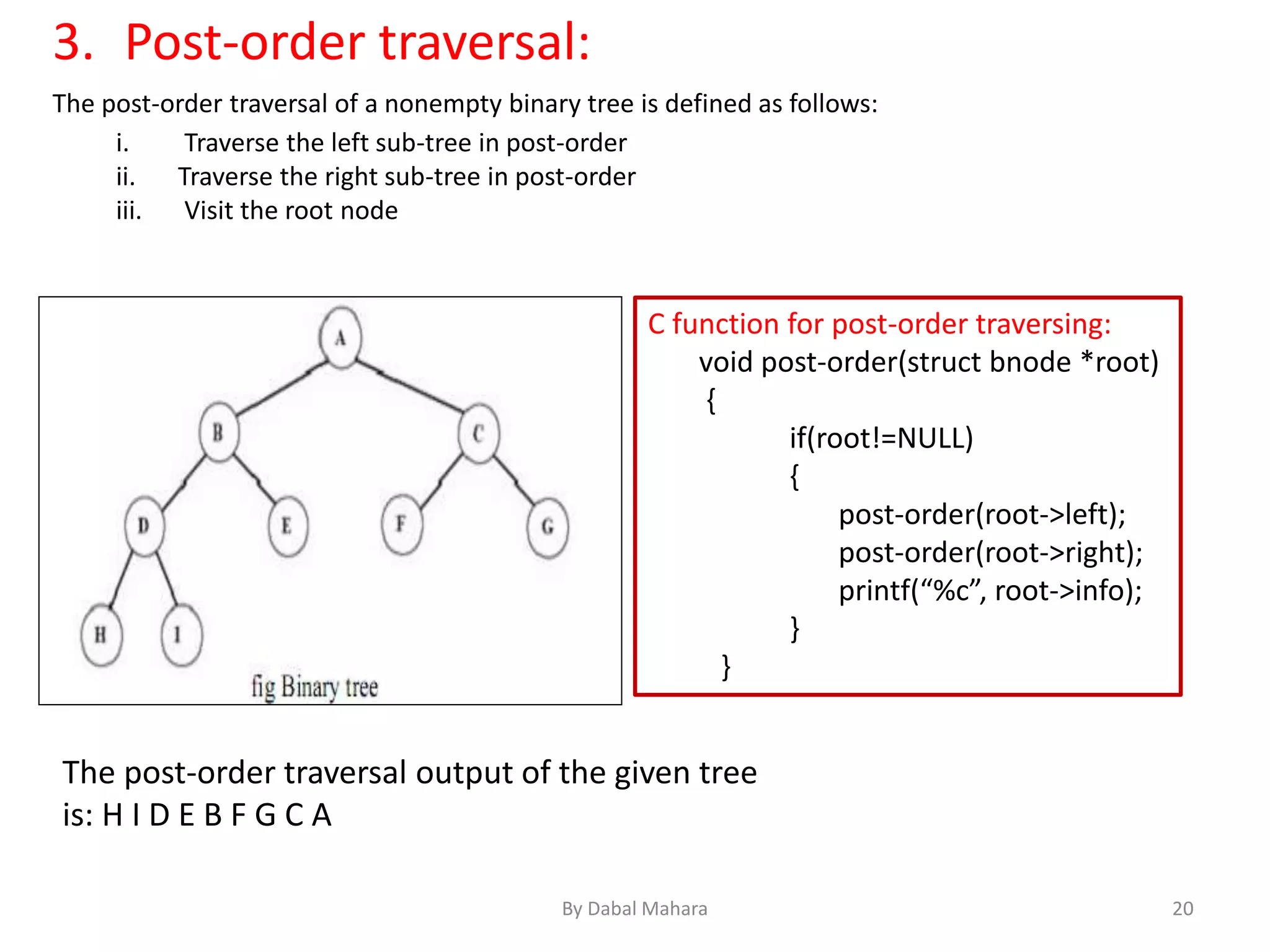 3. Post-order traversal:
The post-order traversal of a nonempty binary tree is defined as follows:
i. Traverse the left sub-tree in post-order
ii. Traverse the right sub-tree in post-order
iii. Visit the root node
C function for post-order traversing:
void post-order(struct bnode *root)
{
if(root!=NULL)
{
post-order(root->left);
post-order(root->right);
printf(“%c”, root->info);
}
}
The post-order traversal output of the given tree
is: H I D E B F G C A
20By Dabal Mahara
 