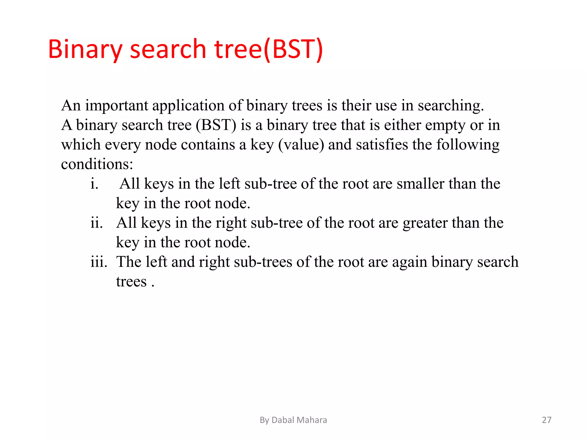 An important application of binary trees is their use in searching.
A binary search tree (BST) is a binary tree that is either empty or in
which every node contains a key (value) and satisfies the following
conditions:
i. All keys in the left sub-tree of the root are smaller than the
key in the root node.
ii. All keys in the right sub-tree of the root are greater than the
key in the root node.
iii. The left and right sub-trees of the root are again binary search
trees .
Binary search tree(BST)
27By Dabal Mahara
 