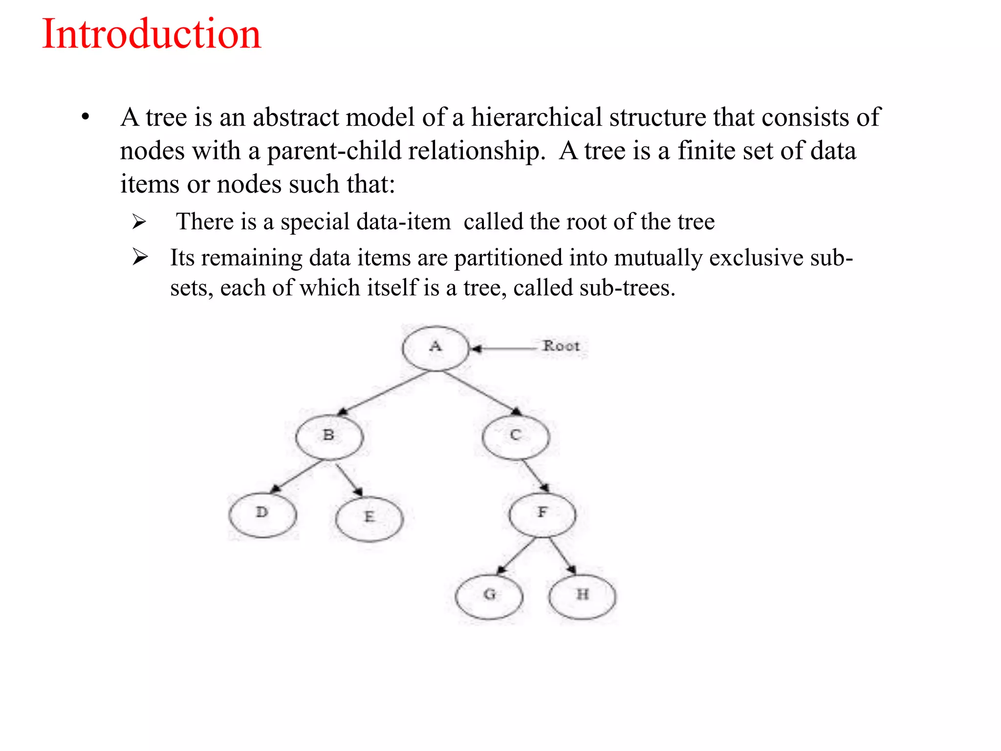 Introduction
• A tree is an abstract model of a hierarchical structure that consists of
nodes with a parent-child relationship. A tree is a finite set of data
items or nodes such that:
 There is a special data-item called the root of the tree
 Its remaining data items are partitioned into mutually exclusive sub-
sets, each of which itself is a tree, called sub-trees.
 