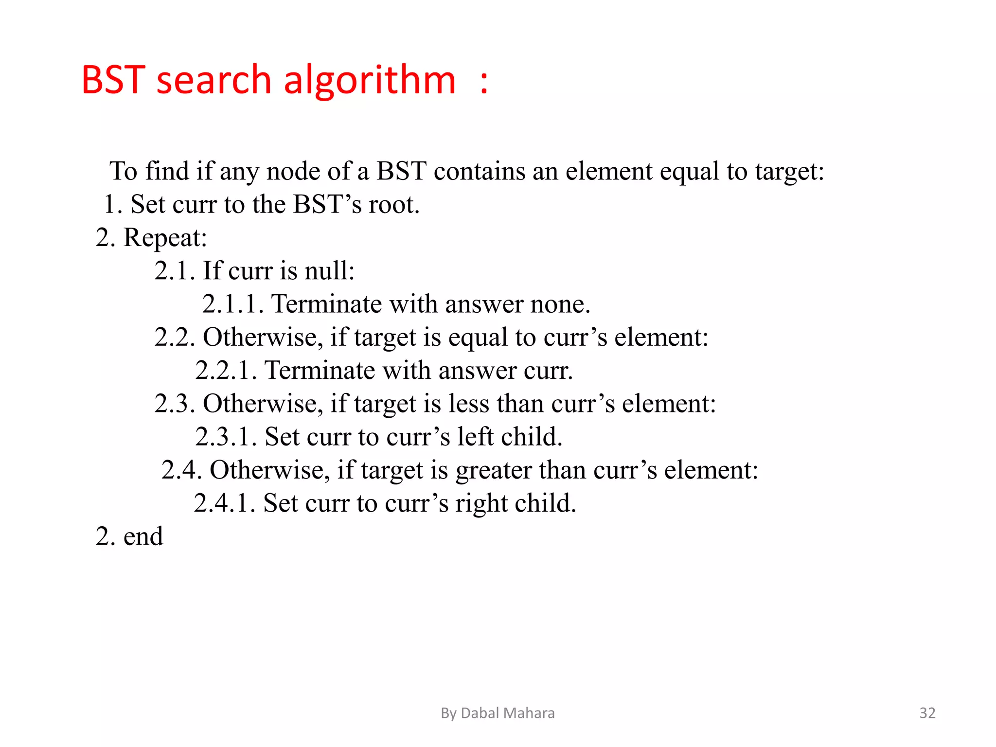 To find if any node of a BST contains an element equal to target:
1. Set curr to the BST’s root.
2. Repeat:
2.1. If curr is null:
2.1.1. Terminate with answer none.
2.2. Otherwise, if target is equal to curr’s element:
2.2.1. Terminate with answer curr.
2.3. Otherwise, if target is less than curr’s element:
2.3.1. Set curr to curr’s left child.
2.4. Otherwise, if target is greater than curr’s element:
2.4.1. Set curr to curr’s right child.
2. end
BST search algorithm :
32By Dabal Mahara
 