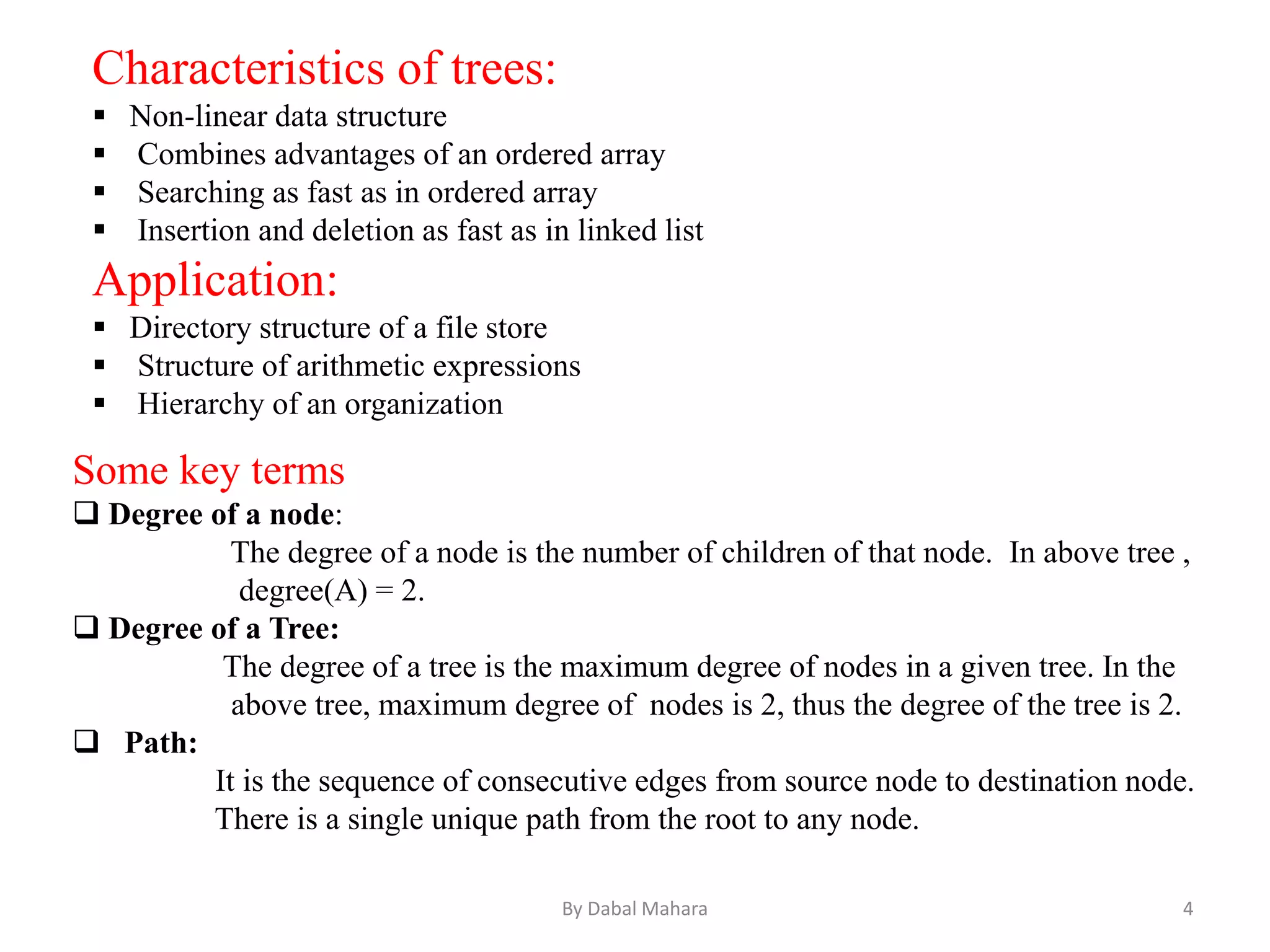 Characteristics of trees:
 Non-linear data structure
 Combines advantages of an ordered array
 Searching as fast as in ordered array
 Insertion and deletion as fast as in linked list
Application:
 Directory structure of a file store
 Structure of arithmetic expressions
 Hierarchy of an organization
Some key terms
 Degree of a node:
The degree of a node is the number of children of that node. In above tree ,
degree(A) = 2.
 Degree of a Tree:
The degree of a tree is the maximum degree of nodes in a given tree. In the
above tree, maximum degree of nodes is 2, thus the degree of the tree is 2.
 Path:
It is the sequence of consecutive edges from source node to destination node.
There is a single unique path from the root to any node.
4By Dabal Mahara
 
