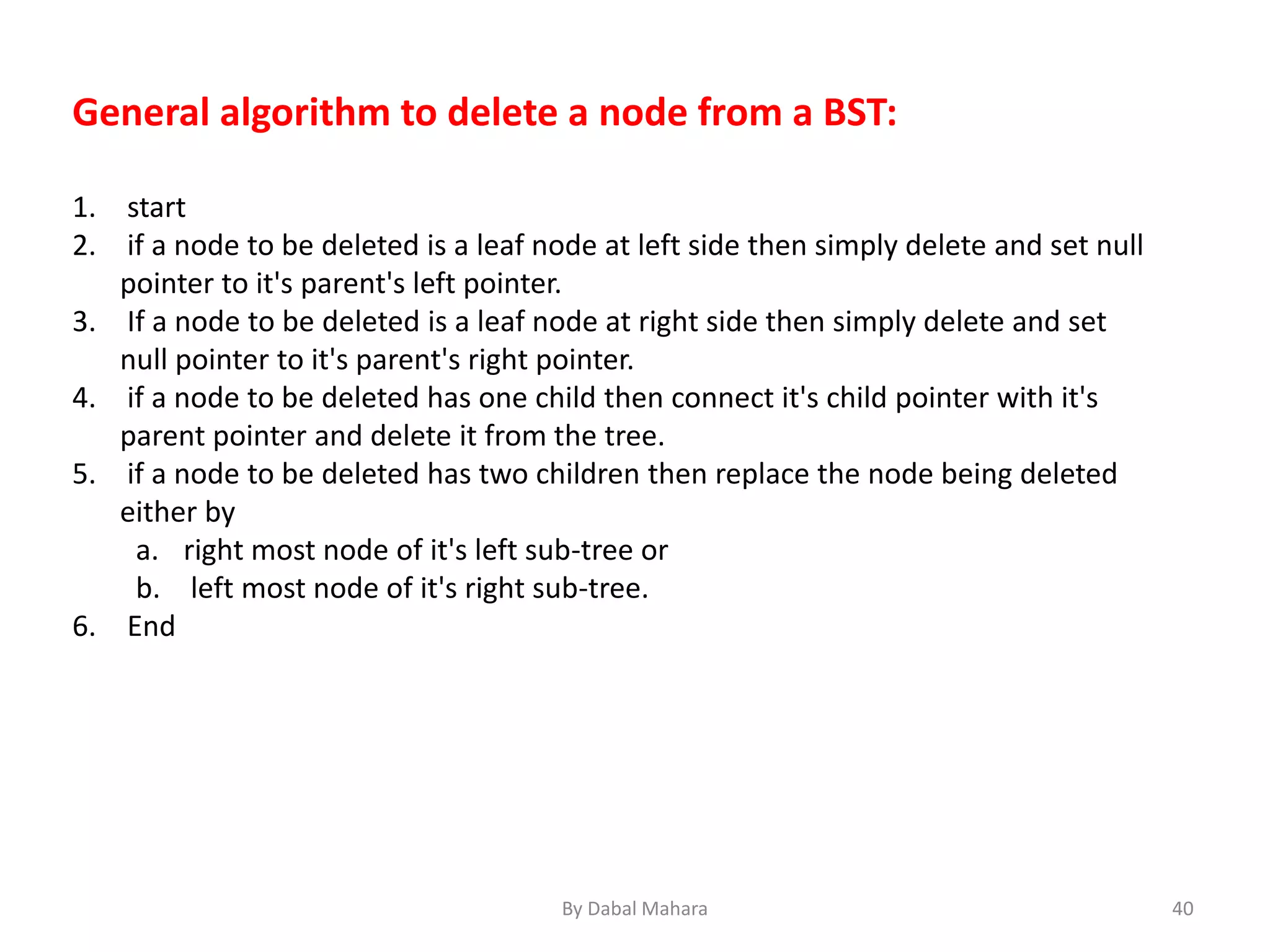 General algorithm to delete a node from a BST:
1. start
2. if a node to be deleted is a leaf node at left side then simply delete and set null
pointer to it's parent's left pointer.
3. If a node to be deleted is a leaf node at right side then simply delete and set
null pointer to it's parent's right pointer.
4. if a node to be deleted has one child then connect it's child pointer with it's
parent pointer and delete it from the tree.
5. if a node to be deleted has two children then replace the node being deleted
either by
a. right most node of it's left sub-tree or
b. left most node of it's right sub-tree.
6. End
40By Dabal Mahara
 
