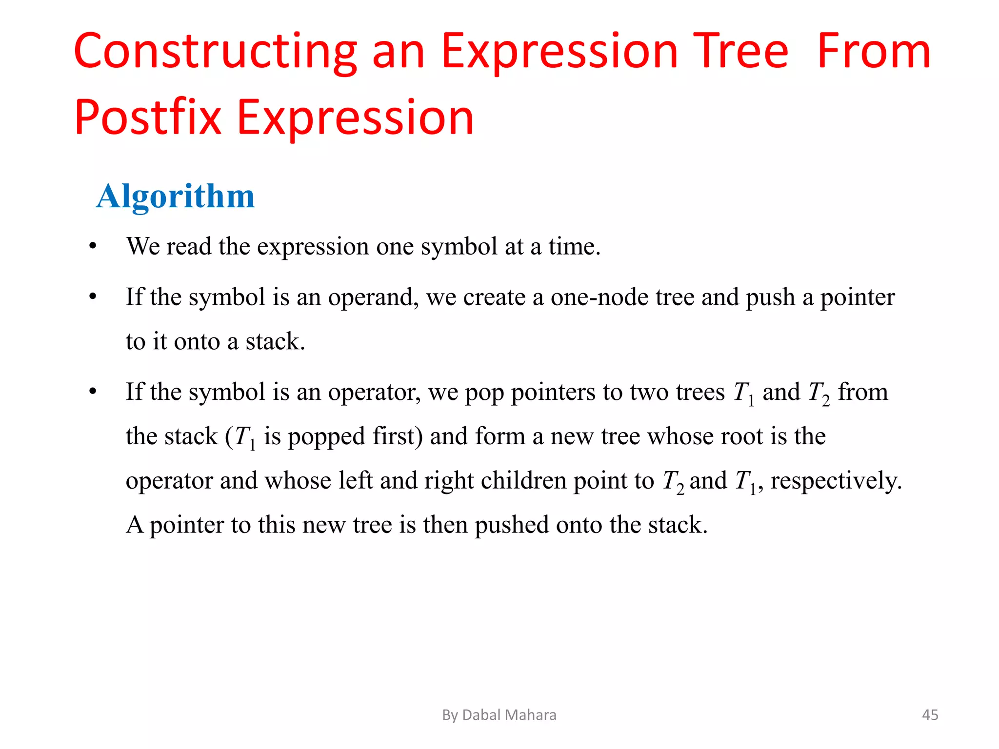 Constructing an Expression Tree From
Postfix Expression
Algorithm
• We read the expression one symbol at a time.
• If the symbol is an operand, we create a one-node tree and push a pointer
to it onto a stack.
• If the symbol is an operator, we pop pointers to two trees T1 and T2 from
the stack (T1 is popped first) and form a new tree whose root is the
operator and whose left and right children point to T2 and T1, respectively.
A pointer to this new tree is then pushed onto the stack.
45By Dabal Mahara
 