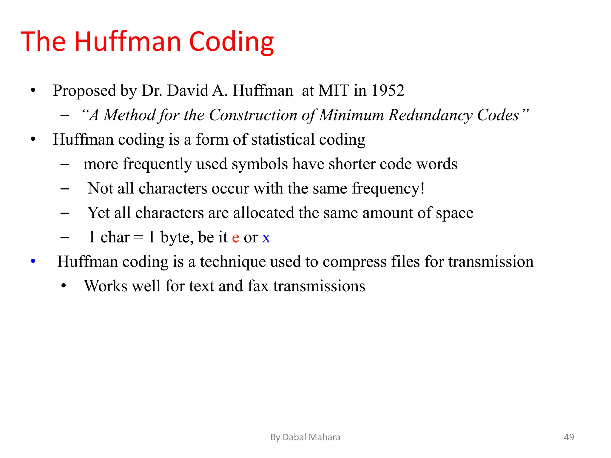 • Proposed by Dr. David A. Huffman at MIT in 1952
– “A Method for the Construction of Minimum Redundancy Codes”
• Huffman coding is a form of statistical coding
– more frequently used symbols have shorter code words
– Not all characters occur with the same frequency!
– Yet all characters are allocated the same amount of space
– 1 char = 1 byte, be it e or x
• Huffman coding is a technique used to compress files for transmission
• Works well for text and fax transmissions
The Huffman Coding
49By Dabal Mahara
 