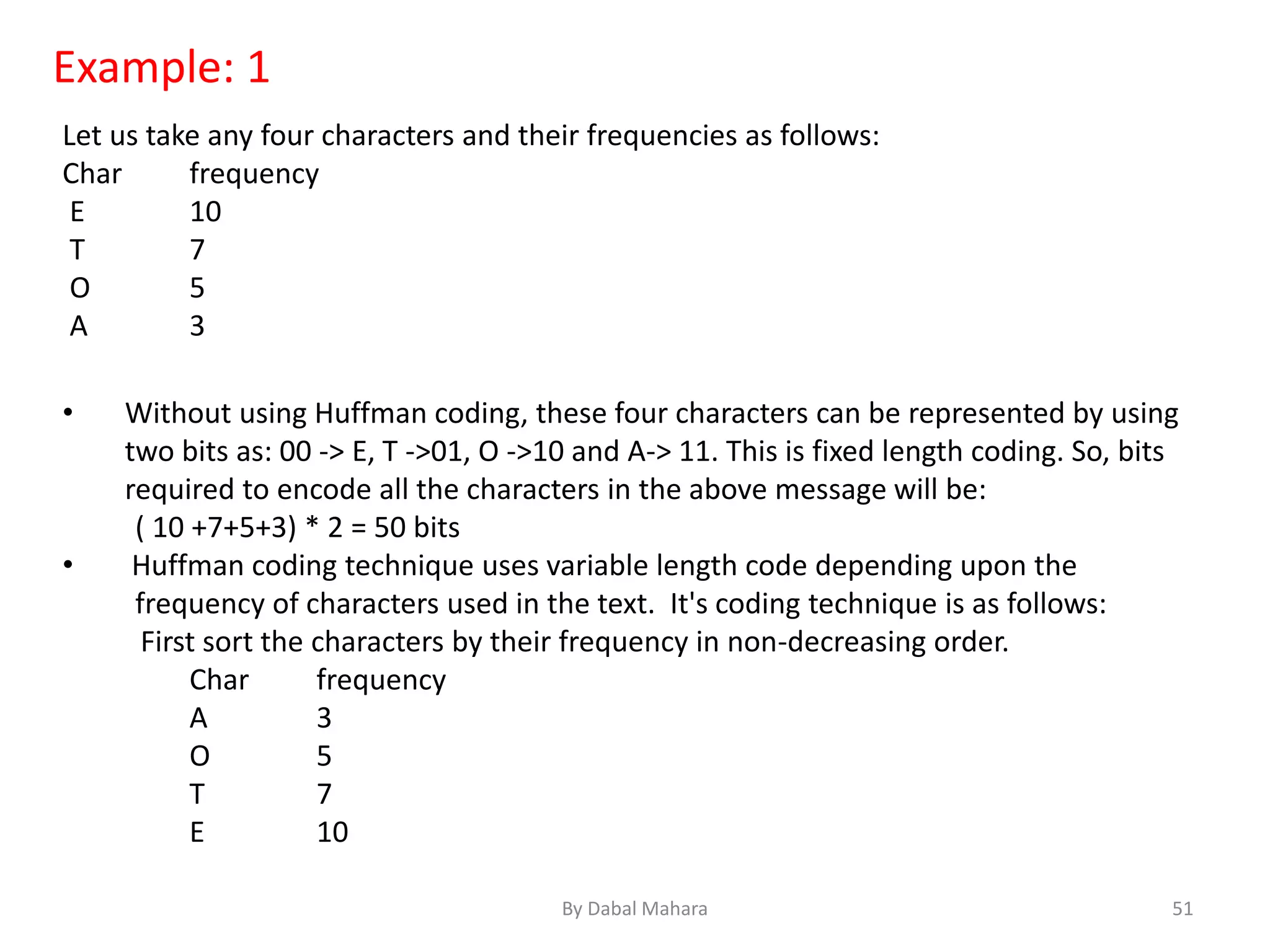 Example: 1
Let us take any four characters and their frequencies as follows:
Char frequency
E 10
T 7
O 5
A 3
• Without using Huffman coding, these four characters can be represented by using
two bits as: 00 -> E, T ->01, O ->10 and A-> 11. This is fixed length coding. So, bits
required to encode all the characters in the above message will be:
( 10 +7+5+3) * 2 = 50 bits
• Huffman coding technique uses variable length code depending upon the
frequency of characters used in the text. It's coding technique is as follows:
First sort the characters by their frequency in non-decreasing order.
Char frequency
A 3
O 5
T 7
E 10
51By Dabal Mahara
 