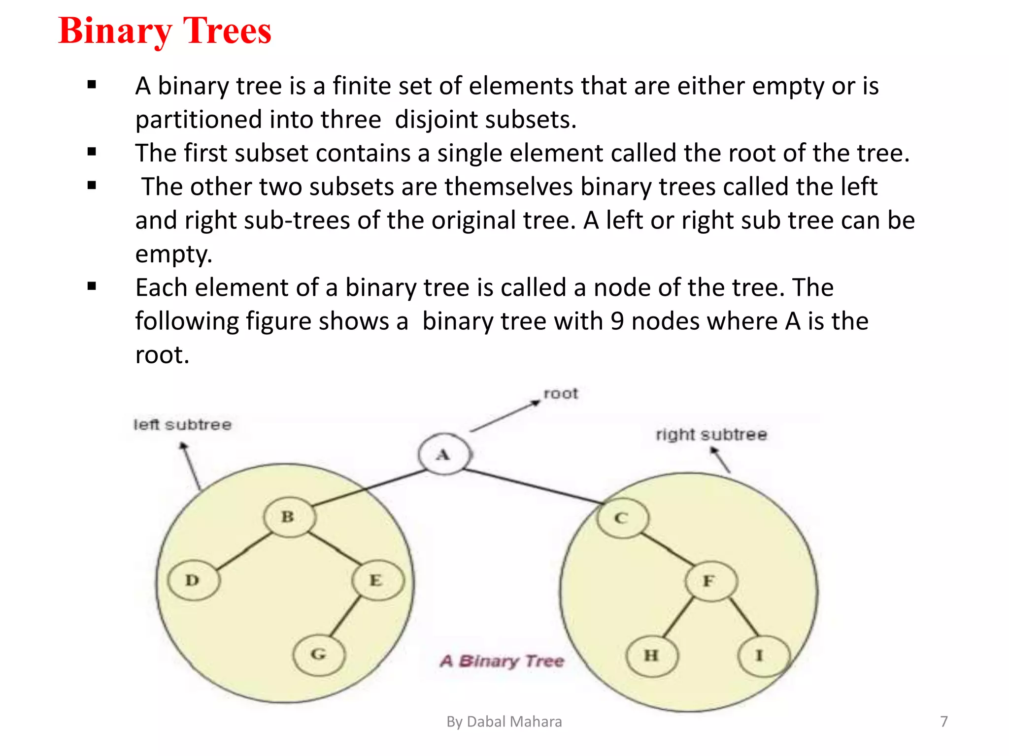 Binary Trees
 A binary tree is a finite set of elements that are either empty or is
partitioned into three disjoint subsets.
 The first subset contains a single element called the root of the tree.
 The other two subsets are themselves binary trees called the left
and right sub-trees of the original tree. A left or right sub tree can be
empty.
 Each element of a binary tree is called a node of the tree. The
following figure shows a binary tree with 9 nodes where A is the
root.
7By Dabal Mahara
 