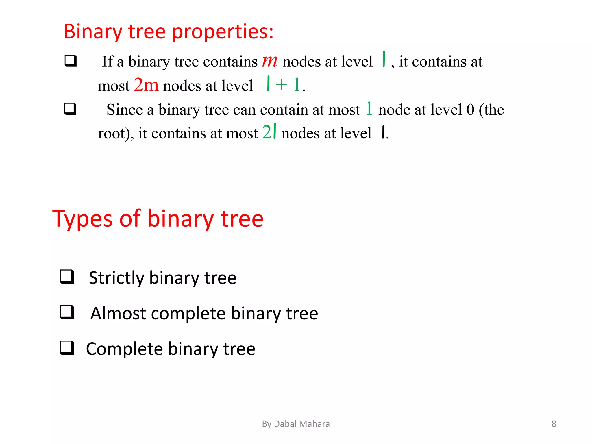 Binary tree properties:
 If a binary tree contains m nodes at level l , it contains at
most 2m nodes at level l + 1.
 Since a binary tree can contain at most 1 node at level 0 (the
root), it contains at most 2l nodes at level l.
Types of binary tree
 Strictly binary tree
 Almost complete binary tree
 Complete binary tree
8By Dabal Mahara
 