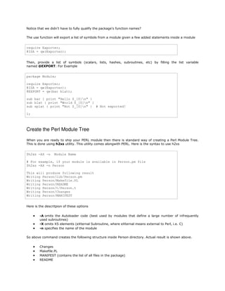 Notice that we didn't have to fully qualify the package's function names?
The use function will export a list of symbols from a module given a few added statements inside a module

require Exporter;
@ISA = qw(Exporter);
Then, provide a list of symbols (scalars, lists, hashes, subroutines, etc) by filling the list variable
named @EXPORT: For Example

package Module;
require Exporter;
@ISA = qw(Exporter);
@EXPORT = qw(bar blat);
sub bar { print "Hello $_[0]n" }
sub blat { print "World $_[0]n" }
sub splat { print "Not $_[0]n" } # Not exported!
1;

Create the Perl Module Tree
When you are ready to ship your PERL module then there is standard way of creating a Perl Module Tree.
This is done using h2xs utility. This utility comes alongwith PERL. Here is the syntax to use h2xs

$h2xs -AX -n

Module Name

# For example, if your module is available in Person.pm file
$h2xs -AX -n Person
This will produce following result
Writing Person/lib/Person.pm
Writing Person/Makefile.PL
Writing Person/README
Writing Person/t/Person.t
Writing Person/Changes
Writing Person/MANIFEST
Here is the descritpion of these options





-A omits the Autoloader code (best used by modules that define a large number of infrequently
used subroutines)
-X omits XS elements (eXternal Subroutine, where eXternal means external to Perl, i.e. C)
-n specifies the name of the module

So above command creates the following structure inside Person directory. Actual result is shown above.






Changes
Makefile.PL
MANIFEST (contains the list of all files in the package)
README

 