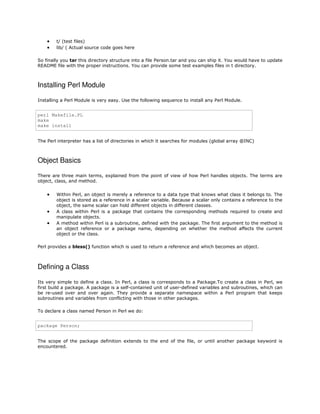 


t/ (test files)
lib/ ( Actual source code goes here

So finally you tar this directory structure into a file Person.tar and you can ship it. You would have to update
README file with the proper instructions. You can provide some test examples files in t directory.

Installing Perl Module
Installing a Perl Module is very easy. Use the following sequence to install any Perl Module.

perl Makefile.PL
make
make install
The Perl interpreter has a list of directories in which it searches for modules (global array @INC)

Object Basics
There are three main terms, explained from the point of view of how Perl handles objects. The terms are
object, class, and method.





Within Perl, an object is merely a reference to a data type that knows what class it belongs to. The
object is stored as a reference in a scalar variable. Because a scalar only contains a reference to the
object, the same scalar can hold different objects in different classes.
A class within Perl is a package that contains the corresponding methods required to create and
manipulate objects.
A method within Perl is a subroutine, defined with the package. The first argument to the method is
an object reference or a package name, depending on whether the method affects the current
object or the class.

Perl provides a bless() function which is used to return a reference and which becomes an object.

Defining a Class
Its very simple to define a class. In Perl, a class is corresponds to a Package.To create a class in Perl, we
first build a package. A package is a self-contained unit of user-defined variables and subroutines, which can
be re-used over and over again. They provide a separate namespace within a Perl program that keeps
subroutines and variables from conflicting with those in other packages.
To declare a class named Person in Perl we do:

package Person;
The scope of the package definition extends to the end of the file, or until another package keyword is
encountered.

 