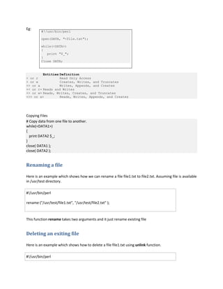 Eg:

#!/usr/bin/perl
open(DATA, "<file.txt");
while(<DATA>)
{
print "$_";
}
Close DATA;

Entities Definition
< or r
Read Only Access
> or w
Creates, Writes, and Truncates
>> or a
Writes, Appends, and Creates
+< or r+ Reads and Writes
+> or w+ Reads, Writes, Creates, and Truncates
+>> or a+
Reads, Writes, Appends, and Creates

Copying Files
# Copy data from one file to another.
while(<DATA1>)
{
print DATA2 $_;
}
close( DATA1 );
close( DATA2 );

Renaming a file
Here is an example which shows how we can rename a file file1.txt to file2.txt. Assuming file is available
in /usr/test directory.
#!/usr/bin/perl
rename ("/usr/test/file1.txt", "/usr/test/file2.txt" );

This function rename takes two arguments and it just rename existing file

Deleting an exiting file
Here is an example which shows how to delete a file file1.txt using unlink function.
#!/usr/bin/perl

 