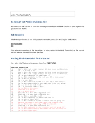 unlink ("/usr/test/file1.txt");

Locating Your Position within a File
You can use to tell function to know the current position of a file and seek function to point a particular
position inside the file.

tell Function
The first requirement is to find your position within a file, which you do using the tell function:
tell FILEHANDLE
tell
This returns the position of the file pointer, in bytes, within FILEHANDLE if specified, or the current
default selected filehandle if none is specified.

Getting File Information for file status:
Here is the list of features which you can check for a FILE STATUS

Operator Description
-A
Age of file (at script startup) in days since modification.
-B
Is it a binary file?
-C
Age of file (at script startup) in days since modification.
-M
Age of file (at script startup) in days since modification.
-O
Is the file owned by the real user ID?
-R
Is the file readable by the real user ID or real group?
-S
Is the file a socket?
-T
Is it a text file?
-W
Is the file writable by the real user ID or real group?
-X
Is the file executable by the real user ID or real group?
-b
Is it a block special file?
-c
Is it a character special file?
-d
Is the file a directory?
-e
Does the file exist?
-f
Is it a plain file?
-g
Does the file have the setgid bit set?
-k
Does the file have the sticky bit set?
-l
Is the file a symbolic link?
-o
Is the file owned by the effective user ID?
-p
Is the file a named pipe?
-r
Is the file readable by the effective user or group ID?
-s
Returns the size of the file, zero size = empty file.
-t
Is the filehandle opened by a TTY (terminal)?
-u
Does the file have the setuid bit set?
-w
Is the file writable by the effective user or group ID?
-x
Is the file executable by the effective user or group ID?
-z
Is the file size zero?

 