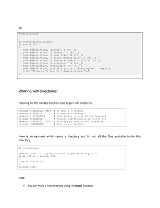 Eg:
#/usr/bin/perl
my (@description,$size);
if (-e $file)
{
push @description, 'binary' if (-B _);
push @description, 'a socket' if (-S _);
push @description, 'a text file' if (-T _);
push @description, 'a block special file' if (-b _);
push @description, 'a character special file' if (-c _);
push @description, 'a directory' if (-d _);
push @description, 'executable' if (-x _);
push @description, (($size = -s _)) ? "$size bytes" : 'empty';
print "$file is ", join(', ',@description),"n";
}

Working with Directories:
Following are the standard functions used to play with directories.

opendir DIRHANDLE, EXPR
readdir DIRHANDLE
rewinddir DIRHANDLE
telldir DIRHANDLE
seekdir DIRHANDLE, POS
closedir DIRHANDLE

#
#
#
#
#
#

To open a directory
To read a directory
Positioning pointer to the begining
Returns current position of the dir
Pointing pointer to POS inside dir
Closing a directory.

Here is an example which opens a directory and list out all the files available inside this
directory.
#!/usr/bin/perl
opendir (DIR, '.') or die "Couldn't open directory, $!";
while ($file = readdir DIR)
{
print "$filen";
}
closedir DIR;

Note:


You can make a new directory using the mkdir function:

 