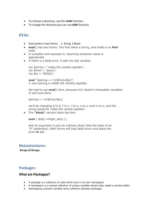 


To remove a directory, use the rmdir function:
To change the directory you can use chdir function.

EVAL:





Eval comes in two forms: 1. String 2.Block
eval() has two forms. The first takes a string, and treats it as Perl
code.
It compiles and executes it, returning whatever value is
appropriate.
If there is a fatal error, it sets the $@ variable.
my $string = "make the vowels capitals";
my $from = "aeiou";
my $to = "AEIOU";
eval "$string =~ tr/$from/$to/";
# now $string is mAkE thE vOwEls cApItAls
We had to use eval() here, because tr/// doesn't interpolate variables.
If we'd just done
$string =~ tr/$from/$to/;



we'd be changing $ to $, f to t, r to o, o to o, and m to o, and the
string would be "oake the vowels capitals".
The "block" version looks like this:
eval { $obj->might_die() };
And its argument is just an ordinary block (like the body of an
"if" statement). Both forms will trap fatal errors and place the
error in $@.

Datastructures:
Arrays of Arrays:

Packages:
What are Packages?




A package is a collection of code which lives in its own namespace
A namespace is a named collection of unique variable names (also called a symbol table).
Namespaces prevent variable name collisions between packages

 