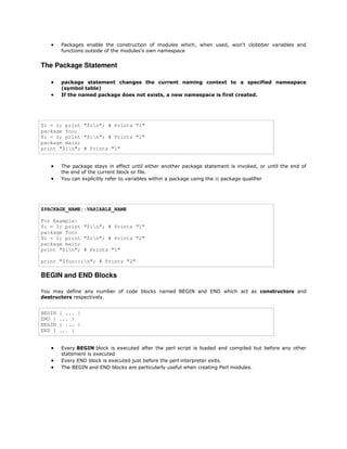 

Packages enable the construction of modules which, when used, won't clobbber variables and
functions outside of the modules's own namespace

The Package Statement



package statement changes the current naming context to a specified namespace
(symbol table)
If the named package does not exists, a new namespace is first created.

$i = 1; print "$in"; # Prints "1"
package foo;
$i = 2; print "$in"; # Prints "2"
package main;
print "$in"; # Prints "1"




The package stays in effect until either another package statement is invoked, or until the end of
the end of the current block or file.
You can explicitly refer to variables within a package using the :: package qualifier

$PACKAGE_NAME::VARIABLE_NAME
For Example:
$i = 1; print "$in"; # Prints "1"
package foo;
$i = 2; print "$in"; # Prints "2"
package main;
print "$in"; # Prints "1"
print "$foo::in"; # Prints "2"

BEGIN and END Blocks
You may define any number of code blocks named BEGIN and END which act as constructors and
destructors respectively.

BEGIN
END {
BEGIN
END {





{ ... }
... }
{ ... }
... }
Every BEGIN block is executed after the perl script is loaded and compiled but before any other
statement is executed
Every END block is executed just before the perl interpreter exits.
The BEGIN and END blocks are particularly useful when creating Perl modules.

 