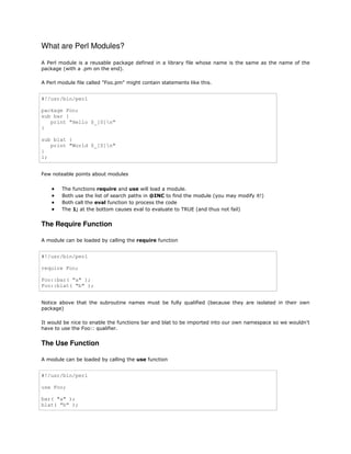 What are Perl Modules?
A Perl module is a reusable package defined in a library file whose name is the same as the name of the
package (with a .pm on the end).
A Perl module file called "Foo.pm" might contain statements like this.

#!/usr/bin/perl
package Foo;
sub bar {
print "Hello $_[0]n"
}
sub blat {
print "World $_[0]n"
}
1;
Few noteable points about modules






The functions require and use will load a module.
Both use the list of search paths in @INC to find the module (you may modify it!)
Both call the eval function to process the code
The 1; at the bottom causes eval to evaluate to TRUE (and thus not fail)

The Require Function
A module can be loaded by calling the require function

#!/usr/bin/perl
require Foo;
Foo::bar( "a" );
Foo::blat( "b" );
Notice above that the subroutine names must be fully qualified (because they are isolated in their own
package)
It would be nice to enable the functions bar and blat to be imported into our own namespace so we wouldn't
have to use the Foo:: qualifier.

The Use Function
A module can be loaded by calling the use function

#!/usr/bin/perl
use Foo;
bar( "a" );
blat( "b" );

 