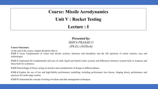 Presented by:
SHIVA PRASAD U
(Ph.D.) (VelTech)
Course: Missile Aerodynamics
Unit V : Rocket Testing
Lecture : I
Course Outcomes:
At the end of the course, student should be able to,
CLO 1 Learn Fundamentals of rocket and missile systems, functions and disciplines and the full spectrum of rocket systems, uses and
technologies.
CLO 2 Understand the Fundamentals and uses of solid, liquid and hybrid rocket systems and differences between systems built as weapons and
those built for commerce.
CLO 3 Knowledge of forces acting on missiles and considerations of design in different phases.
CLO 4 Explain the use of low and high-fidelity performance modelling, including performance loss factors, Staging theory, performance and
practices for multi-stage rockets.
CLO 5 Understand the concept of testing of rockets and data management techniques.
 