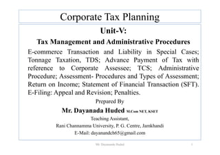 Corporate Tax Planning
Unit-V:
Tax Management and Administrative Procedures
E-commerce Transaction and Liability in Special Cases;
Tonnage Taxation, TDS; Advance Payment of Tax with
reference to Corporate Assessee; TCS; Administrative
Procedure; Assessment- Procedures and Types of Assessment;
Procedure; Assessment- Procedures and Types of Assessment;
Return on Income; Statement of Financial Transaction (SFT).
E-Filing: Appeal and Revision; Penalties.
Prepared By
Mr. Dayanada Huded M.Com NET, KSET
Teaching Assistant,
Rani Channamma University, P. G. Centre, Jamkhandi
E-Mail: dayanandch65@gmail.com
1
Mr. Dayananda Huded
 