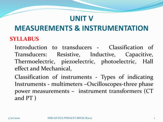 UNIT V
MEASUREMENTS & INSTRUMENTATION
SYLLABUS
Introduction to transducers - Classification of
Transducers: Resistive, Inductive, Capacitive,
Thermoelectric, piezoelectric, photoelectric, Hall
effect and Mechanical,
Classification of instruments - Types of indicating
Instruments - multimeters –Oscilloscopes-three phase
power measurements – instrument transformers (CT
and PT )
5/20/2020 1NSR/AP/ECE/PSNACET/BEEIE/R2017
 
