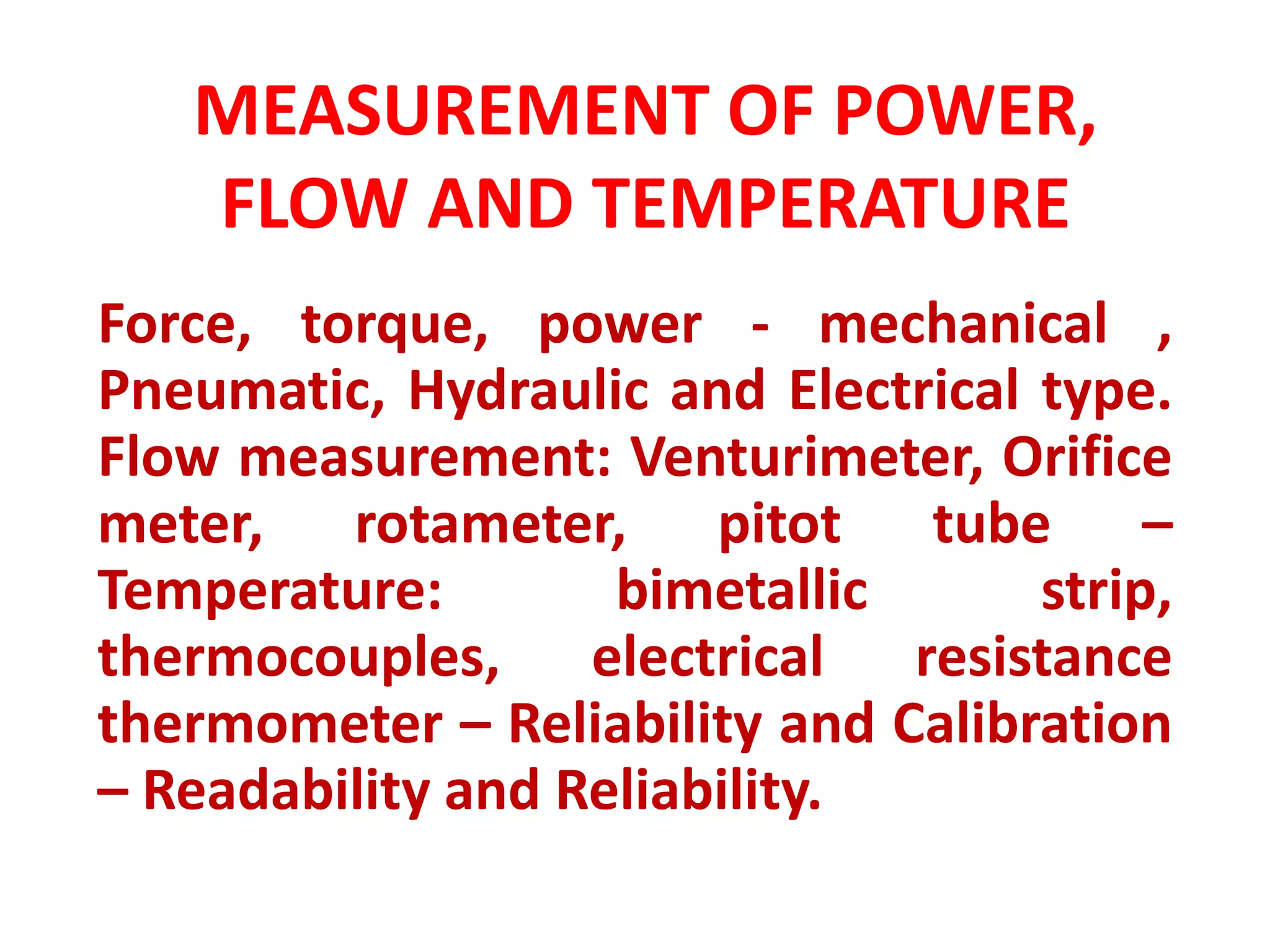 MEASUREMENT OF POWER,
FLOW AND TEMPERATURE
Force, torque, power - mechanical ,
Pneumatic, Hydraulic and Electrical type.
Flow measurement: Venturimeter, Orifice
meter, rotameter, pitot tube –
Temperature: bimetallic strip,
thermocouples, electrical resistance
thermometer – Reliability and Calibration
– Readability and Reliability.