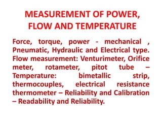 MEASUREMENT OF POWER,
FLOW AND TEMPERATURE
Force, torque, power - mechanical ,
Pneumatic, Hydraulic and Electrical type.
Flow measurement: Venturimeter, Orifice
meter, rotameter, pitot tube –
Temperature: bimetallic strip,
thermocouples, electrical resistance
thermometer – Reliability and Calibration
– Readability and Reliability.
 