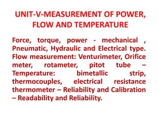 UNIT-V-MEASUREMENT OF POWER,
FLOW AND TEMPERATURE
Force, torque, power - mechanical ,
Pneumatic, Hydraulic and Electrical type.
Flow measurement: Venturimeter, Orifice
meter, rotameter, pitot tube –
Temperature: bimetallic strip,
thermocouples, electrical resistance
thermometer – Reliability and Calibration
– Readability and Reliability.
 