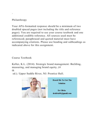 ·
Philanthropy
Your APA-formatted response should be a minimum of two
doubled spaced pages (not including the title and reference
pages). You are required to use your course textbook and one
additional credible reference. All sources used must be
referenced; paraphrased and quoted material must have
accompanying citations. Please use heading and subheadings as
indicated above for this assignment.
Course Textbook
Keller, K.L. (2014). Strategic brand management: Building,
measuring, and managing brand equity, (4
th
ed.). Upper Saddle River, NJ: Prentice Hall.
 