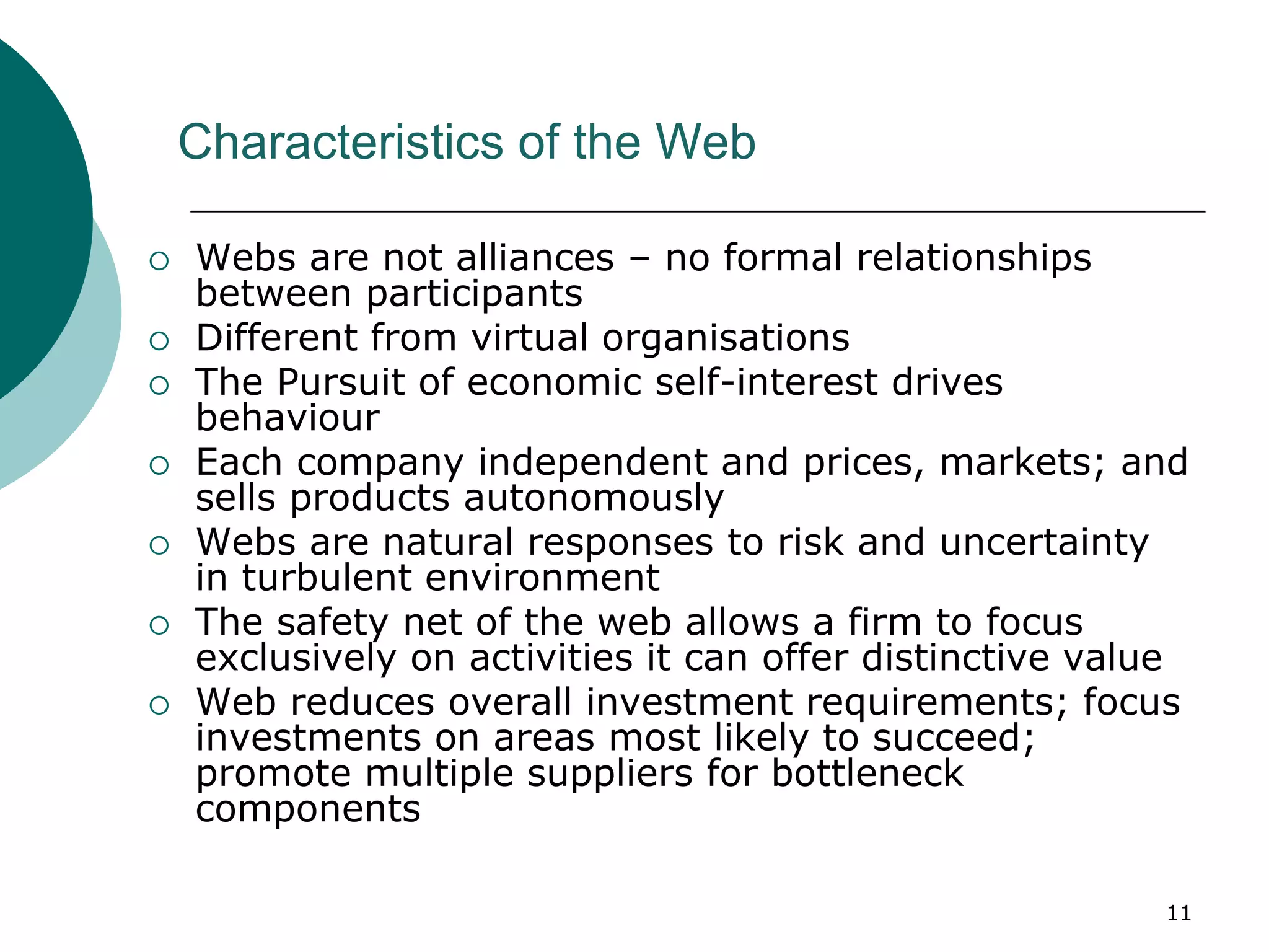 11
Characteristics of the Web
 Webs are not alliances – no formal relationships
between participants
 Different from virtual organisations
 The Pursuit of economic self-interest drives
behaviour
 Each company independent and prices, markets; and
sells products autonomously
 Webs are natural responses to risk and uncertainty
in turbulent environment
 The safety net of the web allows a firm to focus
exclusively on activities it can offer distinctive value
 Web reduces overall investment requirements; focus
investments on areas most likely to succeed;
promote multiple suppliers for bottleneck
components
 