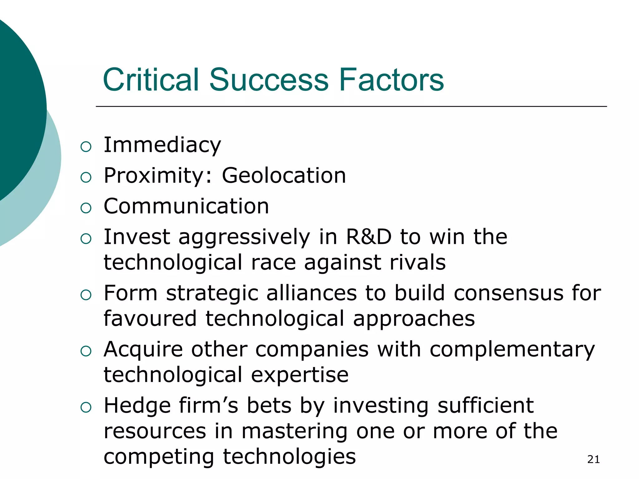 Critical Success Factors
 Immediacy
 Proximity: Geolocation
 Communication
 Invest aggressively in R&D to win the
technological race against rivals
 Form strategic alliances to build consensus for
favoured technological approaches
 Acquire other companies with complementary
technological expertise
 Hedge firm’s bets by investing sufficient
resources in mastering one or more of the
competing technologies 21
 
