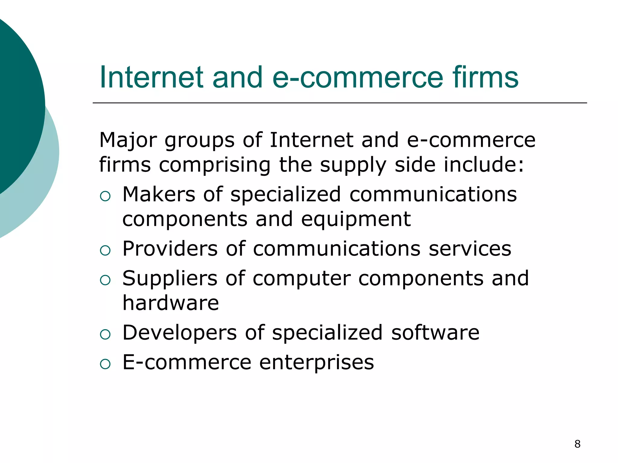 Internet and e-commerce firms
Major groups of Internet and e-commerce
firms comprising the supply side include:
 Makers of specialized communications
components and equipment
 Providers of communications services
 Suppliers of computer components and
hardware
 Developers of specialized software
 E-commerce enterprises
8
 